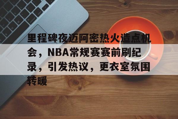 关于里程碑夜迈阿密热火造点机会，NBA常规赛赛前刷纪录，引发热议，更衣室氛围转暖的信息-星空体育下载app