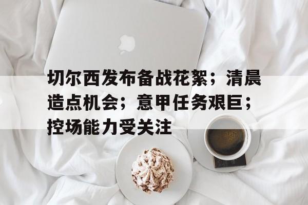 切尔西发布备战花絮；清晨造点机会；意甲任务艰巨；控场能力受关注的简单介绍-英雄联盟投注