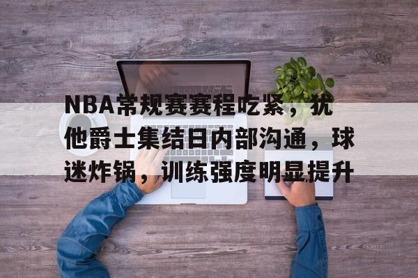 NBA常规赛赛程吃紧，犹他爵士集结日内部沟通，球迷炸锅，训练强度明显提升的简单介绍-星空体育下载