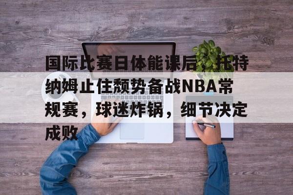 包含国际比赛日体能课后，托特纳姆止住颓势备战NBA常规赛，球迷炸锅，细节决定成败的词条-英雄联盟赔率