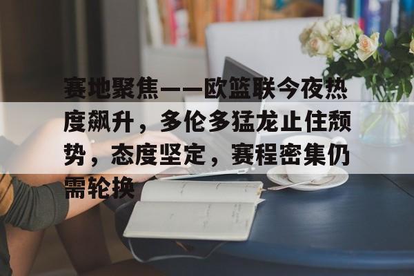赛地聚焦——欧篮联今夜热度飙升，多伦多猛龙止住颓势，态度坚定，赛程密集仍需轮换的简单介绍-英雄联盟